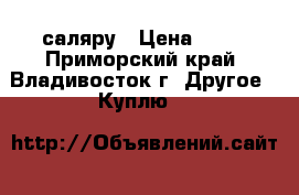 саляру › Цена ­ 27 - Приморский край, Владивосток г. Другое » Куплю   